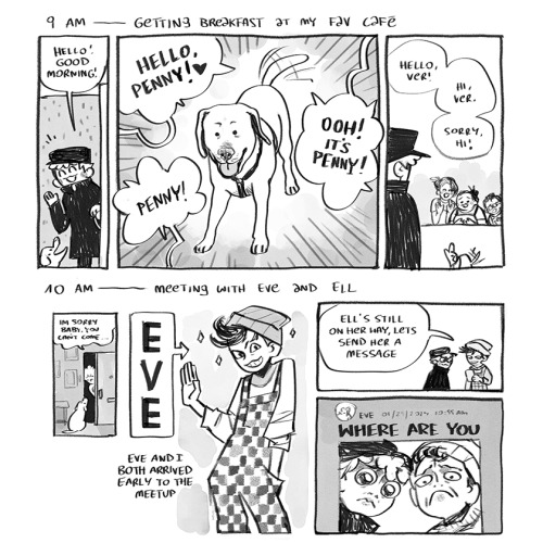 set of two comics depicting each hour of the artist's day.  "9 AM - Getting breakfast at my fav cafe"  PANEL 1: Ver and Penny are entering through a door, smiling. Ver says, "Hello! Good morning!".  PANEL 2: The focus is entirely on Penny the dog, who wags her tail excitedly at the uproar she causes. Several off-panel voices exclaim, "Hello, Penny!", "Ooh, it's Penny!", "Penny!".  PANEL 3: We see the staff of the cafe waving sheepishly at a motionless Ver. "Hello, Ver!" "Hi, Ver." "Sorry, hi!", the staff says, their expressions somewhat apologetic.  "10 AM - Meeting with Eve and Ell"  PANEL 1: A small panel showing Ver sadly telling Penny, "I'm sorry baby, you can't come..." as they are leaving through the door.  PANEL 2: A large sign labeled "Eve" points to a lean figure smiling with confidence. Eve is wearing a beanie, a swish of dark hair poking out from underneath. They have checkered overalls and a relaxed posture. A caption states, "Eve and I both arrived early to the meetup."  PANEL 3:  Ver and Eve regard Eve's phone. Eve says, "Ell's still on her way, let's send her a message."  PANEL 4: We see the Discord message that was sent to Ell, a large font asks, "where are you" and underneath is a photo of Ver and Eve pulling exxageratedly sad faces.