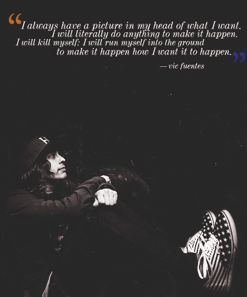 piercethefuckinghorizon:  “I always have a picture in my head of what I want. I will literally do anything to make it happen. I will kill myself: I will run myself into the ground to make it happen how I want it to happen.”-vic fuentes 