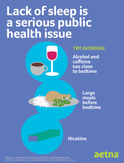 aetna:  Having trouble sleeping? You’re not alone. Lack of sleep has become a serious public health issue. It’s recommended to avoid alcohol, caffeine, large meals and nicotine before bedtime for a better night’s sleep. Find more tips at aetnasleep.com