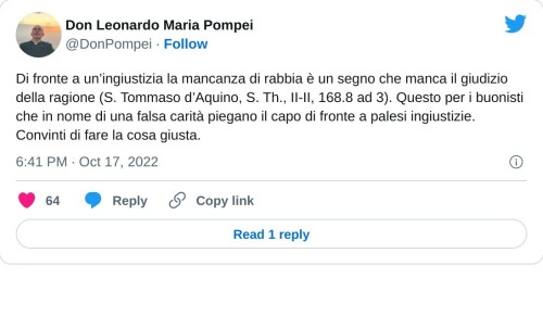 Di fronte a un’ingiustizia la mancanza di rabbia è un segno che manca il giudizio della ragione (S. Tommaso d’Aquino, S. Th., II-II, 168.8 ad 3). Questo per i buonisti che in nome di una falsa carità piegano il capo di fronte a palesi ingiustizie. Convinti di fare la cosa giusta.  — Don Leonardo Maria Pompei (@DonPompei) October 17, 2022