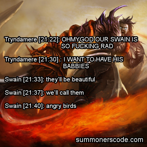 summonerscode:  Exhibit 241 Tryndamere [21:22]: OHMYGOD OUR SWAIN IS SO RAD Tryndamere [21:30] : I WANT TO HAVE HIS BABBIES Swain [21:33]: they’ll be beautiful Swain [21:37]: we’ll call them Swain [21:40]: angry birds (Thanks to Tuskor13 and CC Shepherd