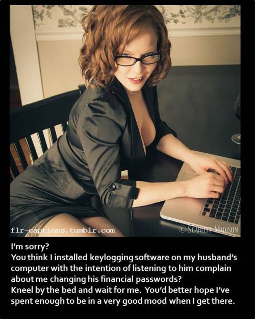 I’m sorry?  You think I installed keylogging software on my husband’s computer with the intention of listening to him complain about me changing his financial passwords?  Kneel by the bed and wait for me.  You’d better hope I’ve spent enough