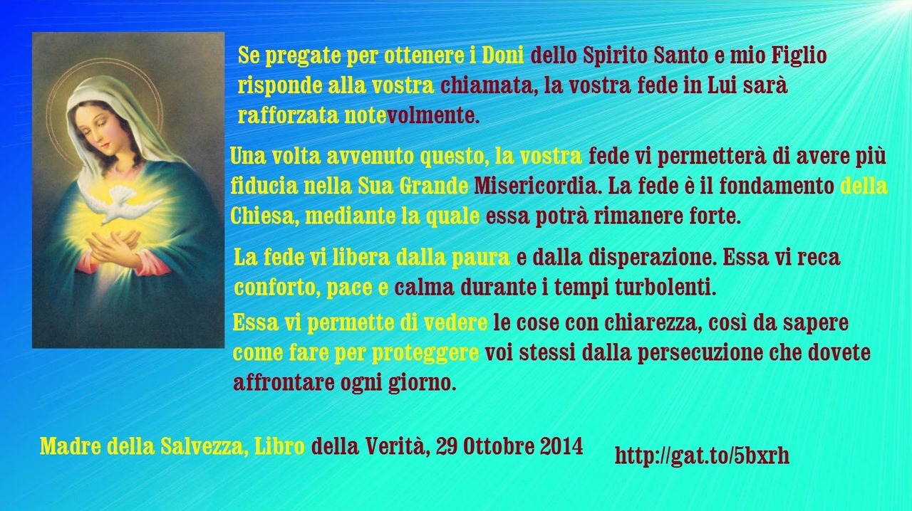 Se pregate per ottenere i Doni dello Spirito Santo e mio Figlio risponde alla vostra chiamata, la vostra fede in Lui sarà rafforzata notevolmente. Una volta avvenuto questo, la vostra fede vi permetterà di avere più fiducia nella Sua Grande...