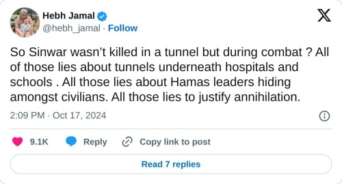 So Sinwar wasn’t killed in a tunnel but during combat ? All of those lies about tunnels underneath hospitals and schools . All those lies about Hamas leaders hiding amongst civilians. All those lies to justify annihilation.

— Hebh Jamal (@hebh_jamal) October 17, 2024