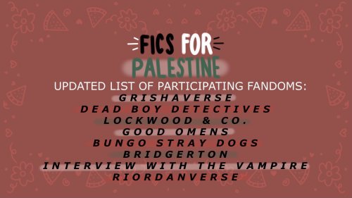 FICS FOR PALESTINE - Updated list of participating fandoms:
- Grishaverse
- Dead Boy Detectives
- Lockwood & Co.
- Good Omens
- Bungo Stray Dogs
- Bridgerton
- Interview with the Vampire
- Riordanverse