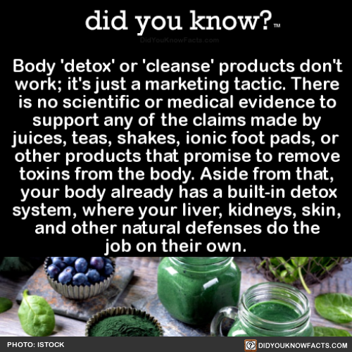 did-you-know:  Body ‘detox’ or ‘cleanse’ products don’t work; it’s just a marketing tactic.There is no scientific or medical evidence to support any of the claims made by juices, teas, shakes, ionic foot pads, or other products that promise