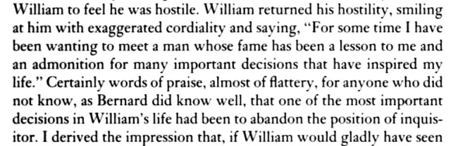 a cropped screenshot of a page from The Name of the Rose. the text reads as follows: ...William to feel he was hostile. William returned his hostility, smiling at him with exaggerated cordiality and saying, "For some time I have been wanting to meet a man whose fame has been a lesson to me and an admonition for many important decisions that have inspired my life." Certainly words of praise, almost of flattery, for anyone who did not know, as Bernard did know well, that one of the most important decisions in William's life had been to abandon the position of inquisitor. I derived the impression that, if William would gladly have seen...