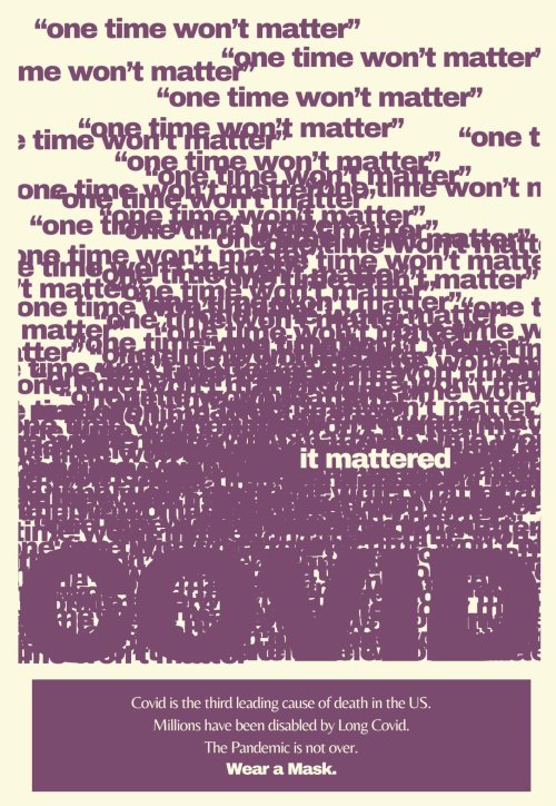 dozens of "one time won't matter" quotes scattered on the page in maroon, with one "it mattered" in yellow/white on top. the bold shape of the word "COVID" at the bottom.
and underneath this, text reads "Covid is the third leading cause of death in the US. Millions have been disabled by Long Covid. The Pandemic is not over. Wear a Mask."
