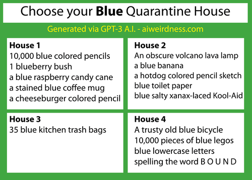 {Theme: Blue}  House 1: 10,000 blue colored pencils 1 blueberry bush a blue raspberry candy cane a stained blue coffee mug a cheeseburger colored pencil sketch  House 2: An obscure volcano lava lamp a blue banana a hotdog colored pencil sketch blue toilet paper blue salty xanax-laced Kool-Aid  House 3: 35 blue kitchen trash bags House 4: A trusty old blue bicycle 10,000 pieces of blue legos blue lowercase letters spelling the word B O U N D