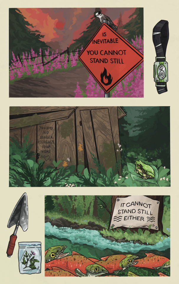 Three comic panels on an off-white background. Objects depicted in the negative space of the page include a headlamp, a trowel, and a plant sprig in a ziplock bag. 

The first panel is a wildfire sunset above a barbed wire fence surrounded by blooming fireweed and evergreens. An orange wildfire hazard sign reads: 
"IS INEVITABLE 
YOU CANNOT STAND STILL" 
A gray jay sits on the top of the sign, eyeing the viewer. 

The second panel shows a dilapidated wooden shack, covered in moss and white and orange mushrooms. Evergreens and leafy undergrowth surround the structure, and a Pacific gray tree frog sits on a leaf in the foreground. Text carved into the wood reads: 
"YOU MAY NO LONGER RECOGNIZE 
YOUR HOME" 

The third panel is a chinook salmon run in a green forest. Underwater reeds flow on the river. A white sign nailed to a tree trunk, with water symbols and text that reads:
"IT CANNOT STAND STILL
EITHER."

