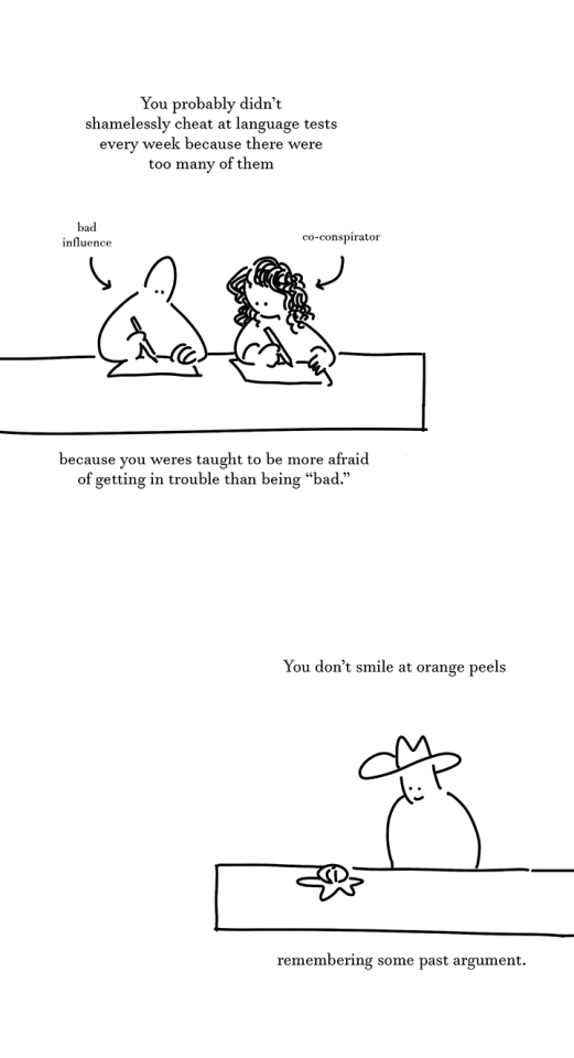 Text: You probably didn't shhamelessly cheat at language tests every week because there were too many of them
Panel 4: The person with dot eyes sits at a table as a kid with another kid with curly black hair. They write on pieces of paper. An arrow points to the person with dot eyes that reads, "bad influence." Another arrow points to the girl next to them that reads, "co-conspirator"
Text: because you were taught to be more afraid of getting in trouble than being "bad."
Text: You don't smile at orange peels
Panel 5: Person wearing a cowboy hat looks down at an orange peeled as a star shape on a table, smiling.
Text: remembering some past argument.