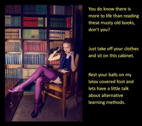 You do know there is more to life than reading these musty old books, don’t you?Just take off your clothes and sit on this cabinet.Rest your balls on my latex covered foot and lets have a little talk about alternative learning methods.