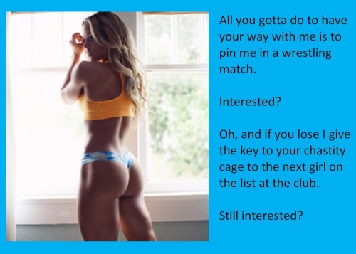 All you gotta do to have your way with me is to pin me in a wrestling match.Interested?Oh, and if you lose I give the key to your chastity cage to the next girl on the list at the club.Still interested?