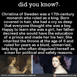 did-you-kno:  Christina of Sweden was a 17th-century  monarch who ruled as a king. Born  covered in hair, she had a cry so deep  that everyone thought she was a boy.  Happy to learn she was a girl, her father  decreed she would have the education  of