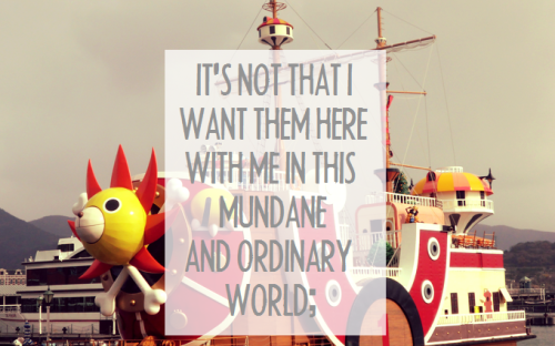 luffys-hat:My problem isn’t that my favourite characters aren’t real; it’s that I’m not fictional. I don’t want them to be real. What I desperately wish is that I could be fictional with them. It’s not that I want them here with me in this