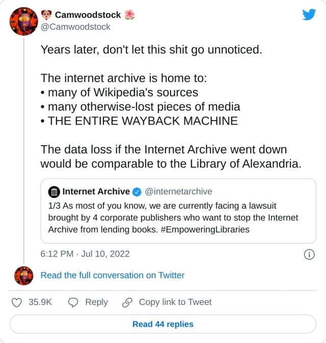 Years later, don't let this shit go unnoticed.

The internet archive is home to:
• many of Wikipedia's sources
• many otherwise-lost pieces of media
• THE ENTIRE WAYBACK MACHINE 

The data loss if the Internet Archive went down would be comparable to the Library of Alexandria. https://t.co/oTEDFQdcdf

— 🐶 Camwoodstock 🌺 (@Camwoodstock) July 10, 2022