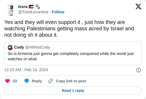 Yes and they will even support it , just how they are watching Palestinians getting mass acred by Israel and not doing sh it about it. https://t.co/IqR3vFxbrP
— Issra 🇵🇸 🐾 (@TiredLevantine) February 16, 2024