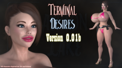 jimjim3dx:   New Patch out for Terminal Desires -  v0.01b Click Here to Download v0.01b (240 MB)    A ‘New Game’ is required for some of the changes to take affect.   Click Here to Visit the Patreon Page    Nothing much new content wise. Primarily