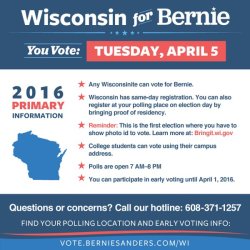 bernieforthepeople:   WISCONSIN! You’re up next!  *Mark your calendar for April 5th. Polls are open 7:00am-8:00pm.* KEY INFO FOR WISCONSIN VOTERS:   Wisconsin has open primaries — Wisconsinites can vote for Bernie  Sanders regardless of their registered