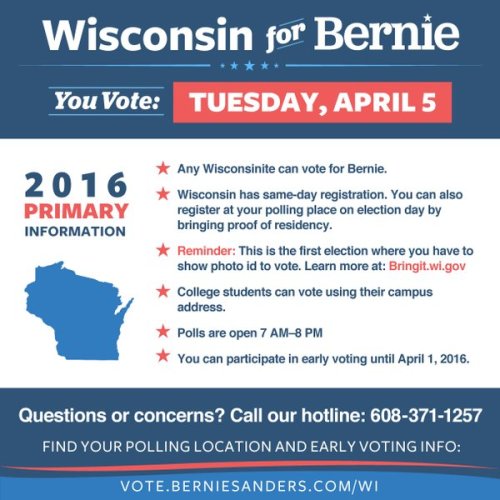 bernieforthepeople:   WISCONSIN! You’re up next!  *Mark your calendar for April 5th. Polls are open 7:00am-8:00pm.* KEY INFO FOR WISCONSIN VOTERS:   Wisconsin has open primaries — Wisconsinites can vote for Bernie  Sanders regardless of their registered