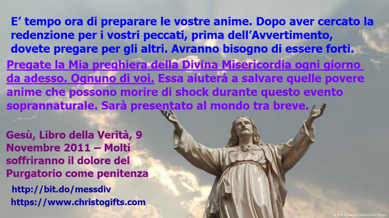 Pregate la Mia preghiera della Divina Misericordia ogni giorno da adesso. Ognuno di voi. March 09, 2020 at 04:00AM
E’ tempo ora di preparare le vostre anime. Dopo aver cercato la redenzione per i vostri peccati, prima dell’Avvertimento, dovete...