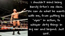 wrestlingssexconfessions:  I shouldn’t mind being Randy Orton’s sex slave.He can do what he wants with me,from putting his “viper” in action,to whisper dirty things in my ear and beyond.Just UNF.  Take me Randy, I&rsquo;m very cooperative. ;)