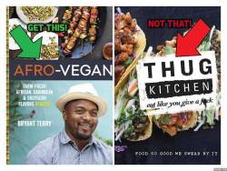 veganzeus:  Please support Afro-Vegan cookbook rather than Thug Kitchen.  Here’s why:”Bryant Terry is a chef, educator, and author renowned for his activism to create a healthy, just, and sustainable food system. Bryant’s fourth book, Afro Vegan