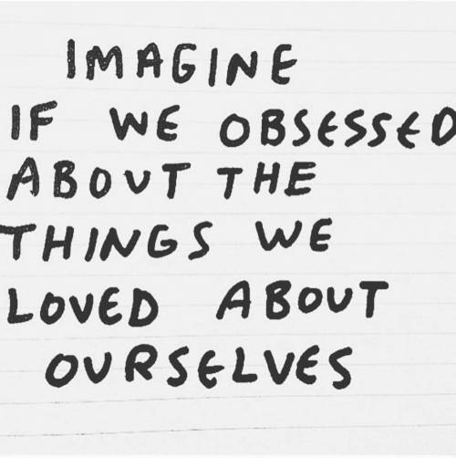 Instead of obsessing over self-hate, the self-loathing, and self-confidence issues. Instead of obsessing about the negative personality traits and the parts of our bodies that are ‘too big’ or 'too little’ or 'not enough’….