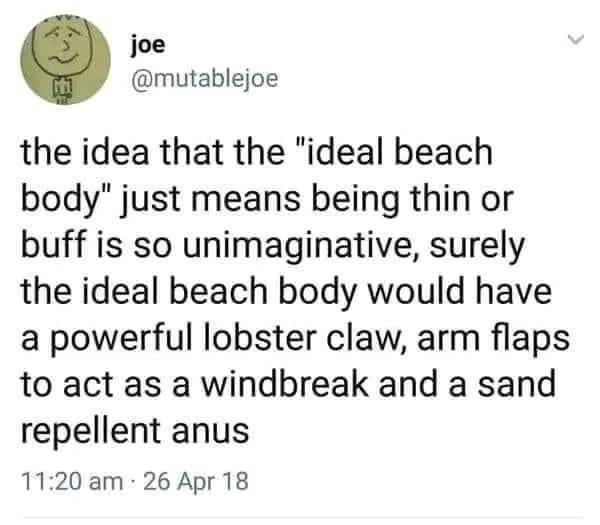 ID: screenshot of a tweet from @mutablejoe that reads, The idea that the "ideal beach body" just means being thin or buff is so unimaginative, surely the ideal beach body would have a powerful lobster claw, arm flaps to act as a windbreak and a sand repellant anus