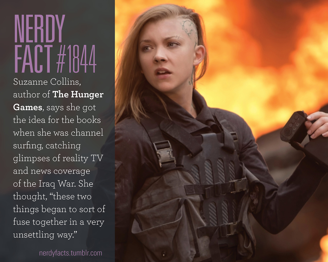 Nerdy Fact #1844: Suzanne Collins, author of the Hunger Games, says she got the idea for the books when she was channel surfing, catching glimpses of reality TV and news coverage of the Iraq War. She thought, “these two things began to sort of fuse...