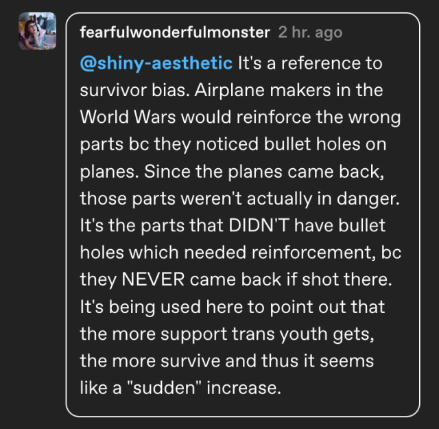 @shiny-aesthetic It's a reference to survivor bias. Airplane makers in the World Wars would reinforce the wrong parts bc they noticed bullet holes on planes. Since the planes came back, those parts weren't actually in danger. It's the parts that DIDN'T have bullet holes which needed reinforcement, bc they NEVER came back if shot there. It's being used here to point out that the more support trans youth gets, the more survive and thus it seems like a "sudden" increase.