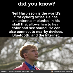 did-you-kno:  Neil Harbisson is the world’s first cyborg artist. He has an antenna implanted in his skull that allows him to hear color and see sound. He can also connect to nearby devices, Bluetooth, and the Internet.  Source