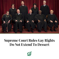 theonion:WASHINGTON—In a controversial 7-2 decision that has left civil liberties advocates fuming, the U.S. Supreme Court today ruled that gay rights do not extend to dessert. “While homosexuals do have the right to get married, the right to equal