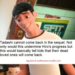 riseofthenerdlab:rootbeersweetheart:big-hero-6-confessions:“Tadashi cannot come back in the sequel. Not only would this undermine Hiro’s progress but this would basically tell kids that their dead loved ones will come back.”THIS. This forever 