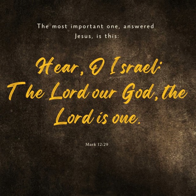 Mark 12:29 (NIV) - 
“The most important one,” answered Jesus, “is this: ‘Hear, O Israel: The Lord our God, the Lord is one. #Mark 11:29#the most#important one#answered Jesus#is this#Hear#O Israel#the Lord#our God #the Lord is one