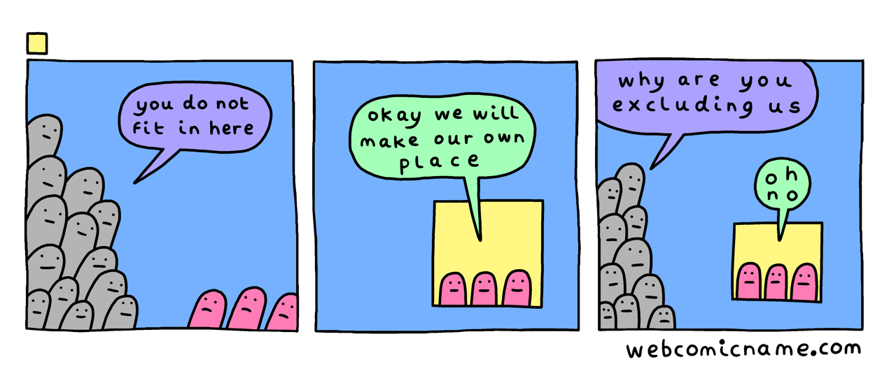 A three-panel comic by Alex Norris. In the first panel, a crowd tells a small group that they do not fit in. In the second panel, the smaller group say “okay, we will make our own place”. In the final panel, the larger group ask why the smaller group are excluding them from their new place; the smaller group go “oh no”!