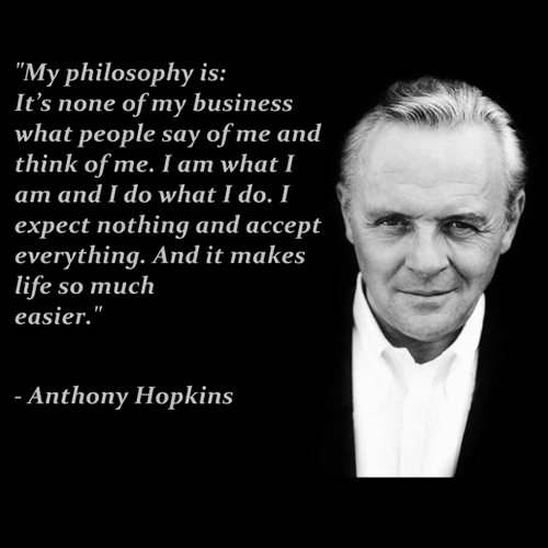 “My philosophy is: It’s none of my business what people say of me and think of me. I am what I am and I do what I do. I expect nothing and accept everything. And it makes life so much easier.” ― Anthony Hopkins