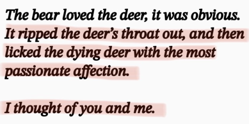 text: The bear loved the deer, it was obvious. It ripped the deer's throat out, and then licked the dying deer with the most passionate affection. I thought of you and me.