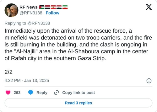 Immediately upon the arrival of the rescue force, a minefield was detonated on two troop carriers, and the fire is still burning in the building, and the clash is ongoing in the "Al-Najili" area in the Al-Shaboura camp in the center of Rafah city in the southern Gaza Strip.

2/2

— RF News 🇵🇸🇾🇪🇱🇧🇮🇶🇮🇷 (@RFN3138) January 13, 2025