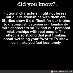 did-you-kno:Fictional characters might not be real,  but our relationships with them are.  Studies show it’s difficult for our brains  to distinguish between our familiarity  with characters on TV and our personal  relationships with real people. The