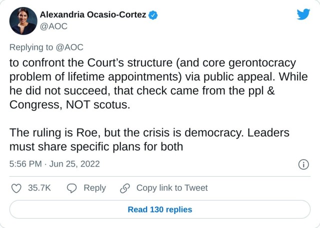 to confront the Court’s structure (and core gerontocracy problem of lifetime appointments) via public appeal. While he did not succeed, that check came from the ppl & Congress, NOT scotus.

The ruling is Roe, but the crisis is democracy. Leaders must share specific plans for both

— Alexandria Ocasio-Cortez (@AOC) June 25, 2022