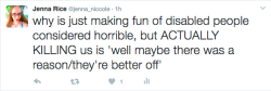 chronicillnessproblems:  [[Image description: Tweet by Jenna Rice @jenna_niccole reads “why is just making fun of disabled people considered horrible, but ACTUALLY KILLING US is ‘well maybe there was a reason/they’re better off’]] Getting really