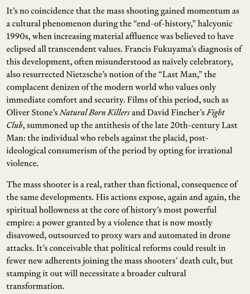 —Geoff Shullenberger, “The Faith of Mass Shooters”Insofar as we need a cultural explanation, and not