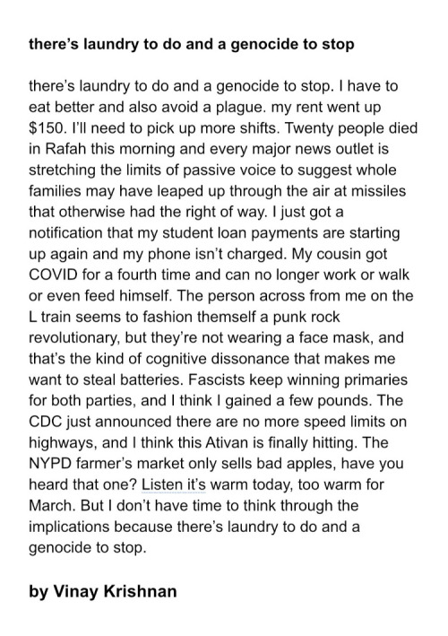 poem by Vinay Krishnan: There’s laundry to do and a genocide to stop. I have to eat better and also avoid a plague. my rent went up $150. I’ll need to pick up more shifts. Twenty people died in Rafah this morning and every major news outlet is stretching the limits of passive voice to suggest whole families may have leaped up through the air at missiles that otherwise had the right of way. I just got a notification that my student loan payments are starting up again and my phone isn’t charged. My cousin got COVID for a fourth time and can no longer work or walk or even feed himself. The person across from me on the L train seems to fashion themself a punk rock revolutionary, but they’re not wearing a face mask, and that’s the kind of cognitive dissonance that makes me want to steal batteries. Fascists keep winning primaries for both parties, and I think I gained a few pounds. The CDC just announced there are no more speed limits on highways, and I think this Ativan is finally hitting. The NYPD farmer’s market only sells bad apples, have you heard that one? Listen it’s warm today, too warm for March. But I don’t have time to think through the implications because there’s laundry to do and a genocide to stop.