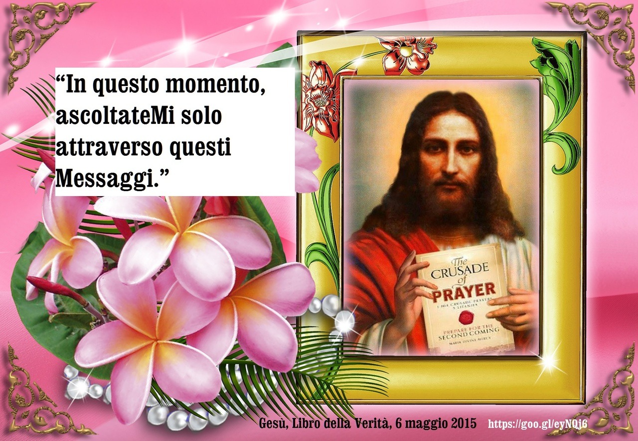 “In questo momento, ascoltateMi solo attraverso questi Messaggi”.(Gesù, Libro della Verità, 6 maggio 2015 )
Carissimi fratelli invito tutte le persone che sono membri di Gesù all'umanità ad essere obbedienti, e a mettere in pratica questo desiderio...