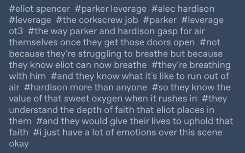 screenshot of tags that read: #eliot spencer #parker leverage #alec hardison #leverage #the corkscrew job #parker #leverage ot3 #the way parker and hardison gasp for air themselves once they get those doors open #not because they're struggling to breathe but because they know eliot can now breathe #they're breathing with him #and they know what it's like to run out of air #hardison more than anyone #so they know the value of that sweet oxygen when it rushes in #they understand the depth of faith that eliot places in them #and they would give their lives to uphold that faith #i just have a lot of emotions over this scene okay