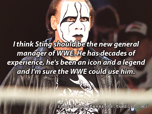 ringsideconfessions:  “I think Sting should be the new general manager of WWE. He has decades of experience, he’s been an icon and a legend and I’m sure the WWE could use him.” 