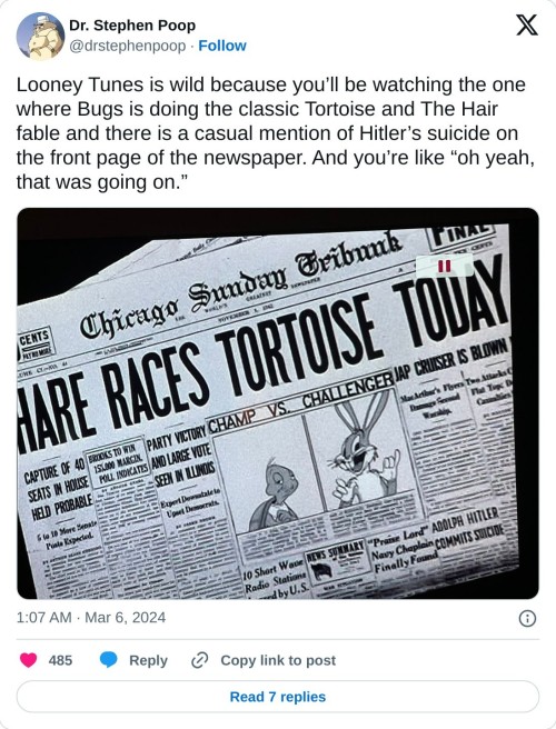 Looney Tunes is wild because you’ll be watching the one where Bugs is doing the classic Tortoise and The Hair fable and there is a casual mention of Hitler’s suicide on the front page of the newspaper. And you’re like “oh yeah, that was going on.” pic.twitter.com/SG9erwN0U5  — Dr. Stephen Poop (@drstephenpoop) March 6, 2024