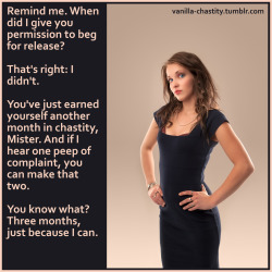 vanilla-chastity:  Remind me. When did I give you permission to beg for release?  That’s right: I didn’t. You’ve just earned yourself another month in chastity, Mister. And if I hear one peep of complaint, you can make that two. You know what? Three