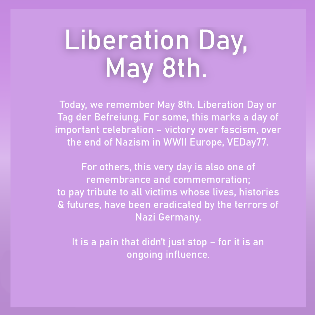 Today, we remember May 8th. Liberation Day or Tag der Befreiung. For some, this marks a day of important celebration – victory over fascism, over the end of Nazism in WWII Europe, VEDay77.  For others, this very day is also one of remembrance and commemoration;to pay tribute to all victims whose lives, histories & futures, have been eradicated by the terrors of Nazi Germany. It is a pain that didn't just stop - it is an on-going influence.